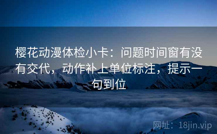 樱花动漫体检小卡：问题时间窗有没有交代，动作补上单位标注，提示一句到位