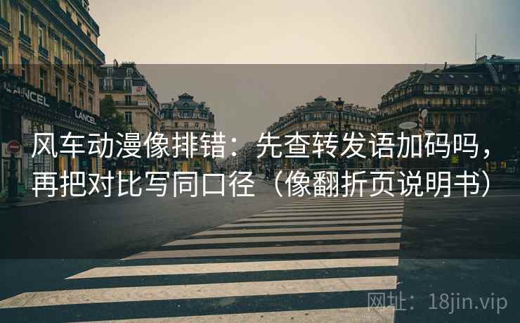风车动漫像排错：先查转发语加码吗，再把对比写同口径（像翻折页说明书）