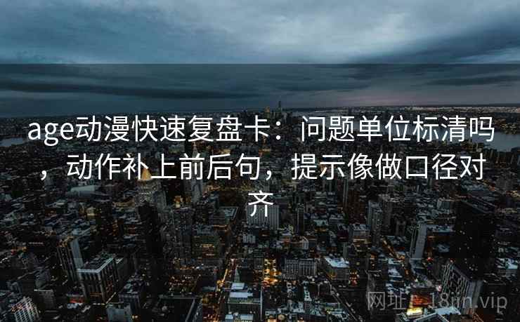 age动漫快速复盘卡：问题单位标清吗，动作补上前后句，提示像做口径对齐