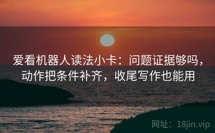 爱看机器人读法小卡：问题证据够吗，动作把条件补齐，收尾写作也能用