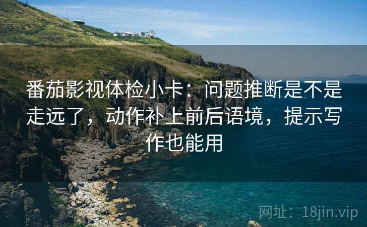 番茄影视体检小卡：问题推断是不是走远了，动作补上前后语境，提示写作也能用