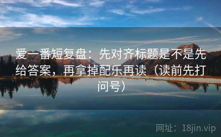 爱一番短复盘：先对齐标题是不是先给答案，再拿掉配乐再读（读前先打问号）