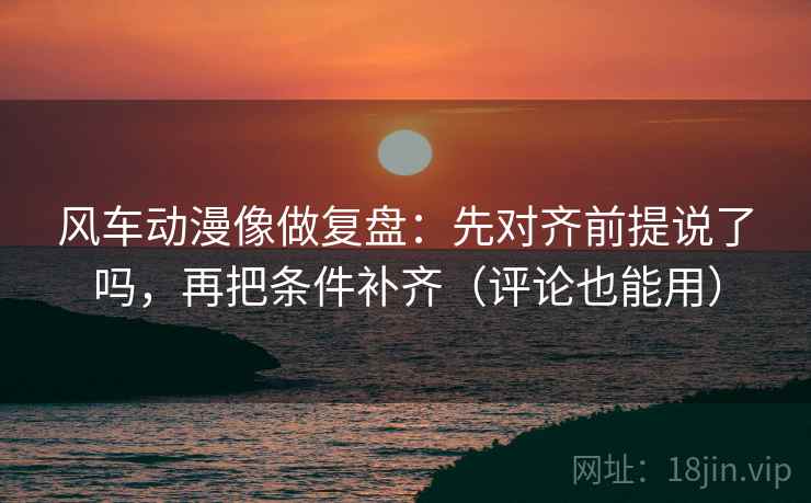 风车动漫像做复盘：先对齐前提说了吗，再把条件补齐（评论也能用）