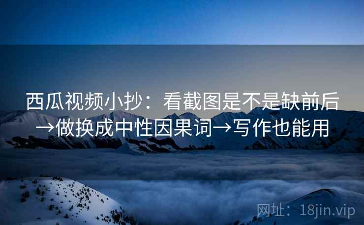 西瓜视频小抄：看截图是不是缺前后→做换成中性因果词→写作也能用