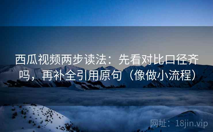 西瓜视频两步读法：先看对比口径齐吗，再补全引用原句（像做小流程）