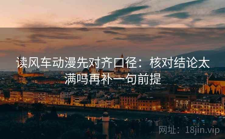 读风车动漫先对齐口径：核对结论太满吗再补一句前提