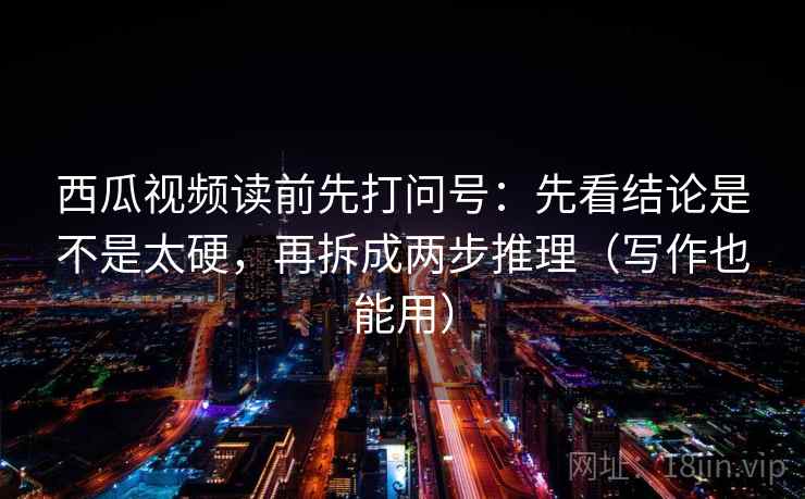 西瓜视频读前先打问号：先看结论是不是太硬，再拆成两步推理（写作也能用）