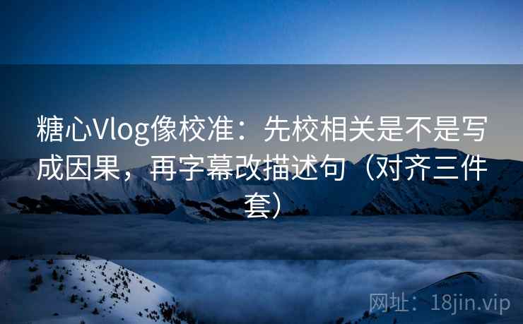 糖心Vlog像校准：先校相关是不是写成因果，再字幕改描述句（对齐三件套）