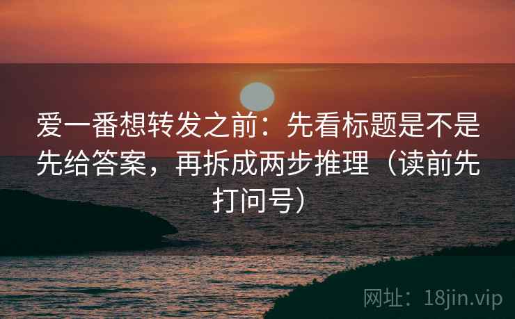 爱一番想转发之前：先看标题是不是先给答案，再拆成两步推理（读前先打问号）