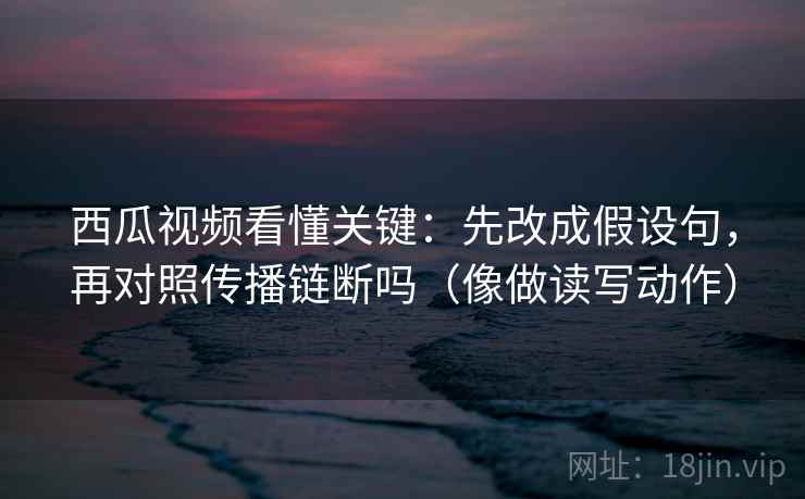 西瓜视频看懂关键：先改成假设句，再对照传播链断吗（像做读写动作）