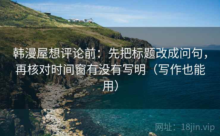 韩漫屋想评论前：先把标题改成问句，再核对时间窗有没有写明（写作也能用）