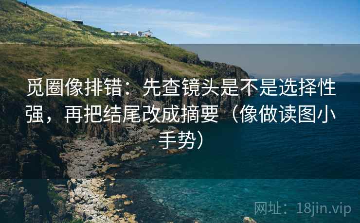 觅圈像排错：先查镜头是不是选择性强，再把结尾改成摘要（像做读图小手势）