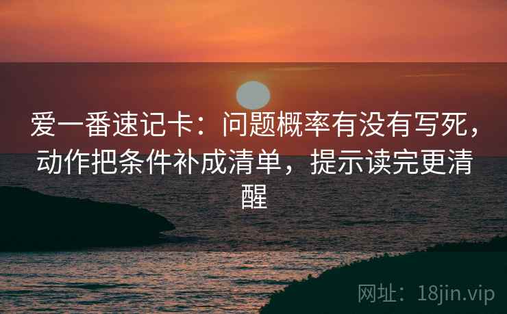 爱一番速记卡：问题概率有没有写死，动作把条件补成清单，提示读完更清醒