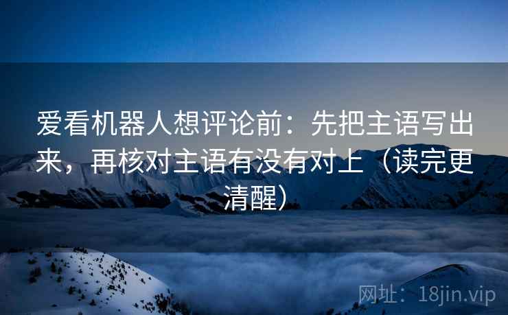 爱看机器人想评论前：先把主语写出来，再核对主语有没有对上（读完更清醒）