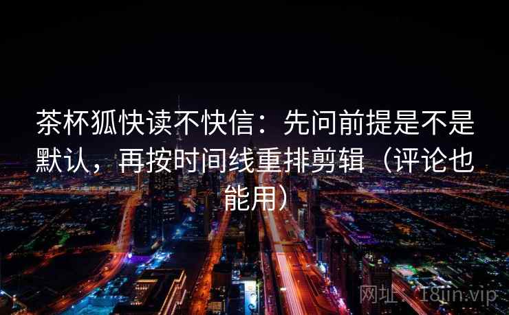 茶杯狐快读不快信：先问前提是不是默认，再按时间线重排剪辑（评论也能用）