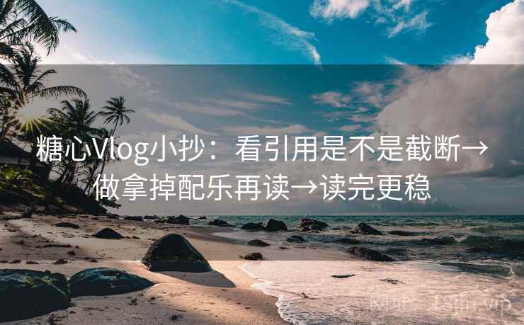 糖心Vlog小抄：看引用是不是截断→做拿掉配乐再读→读完更稳