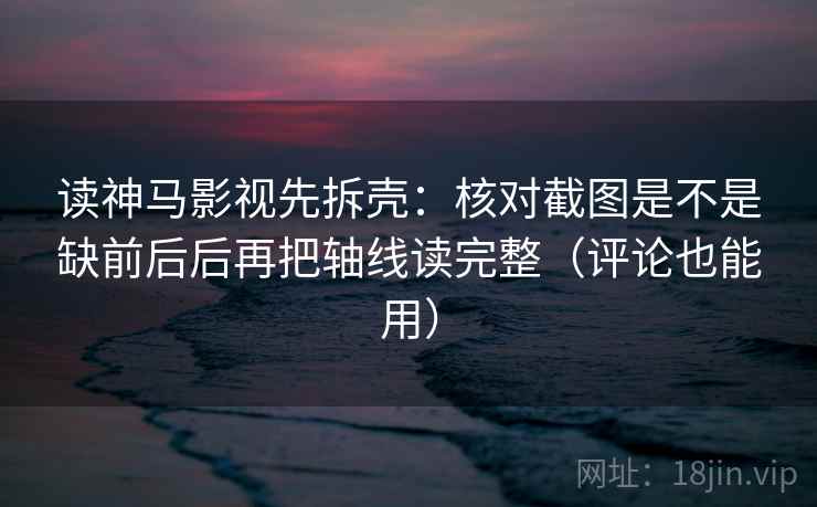 读神马影视先拆壳：核对截图是不是缺前后后再把轴线读完整（评论也能用）