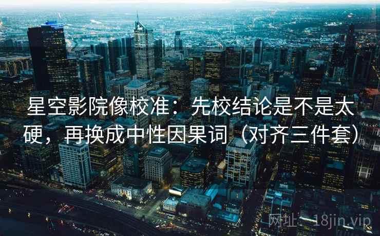 星空影院像校准：先校结论是不是太硬，再换成中性因果词（对齐三件套）
