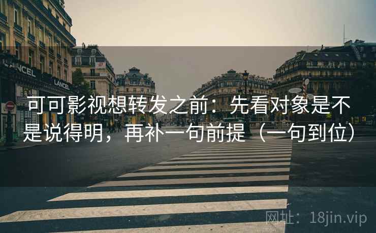 可可影视想转发之前：先看对象是不是说得明，再补一句前提（一句到位）