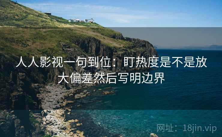 人人影视一句到位：盯热度是不是放大偏差然后写明边界