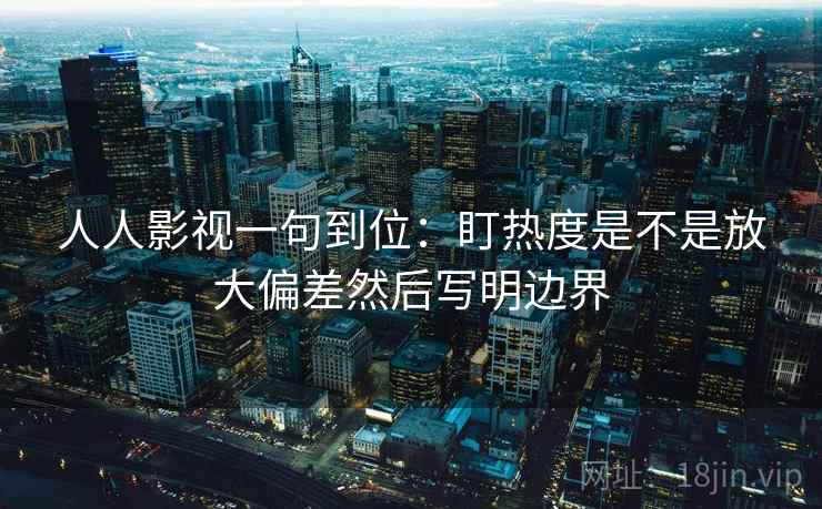 人人影视一句到位:盯热度是不是放大偏差然后写明边界 人人影视一句到位:盯热度是不是放大偏差然后写明边界