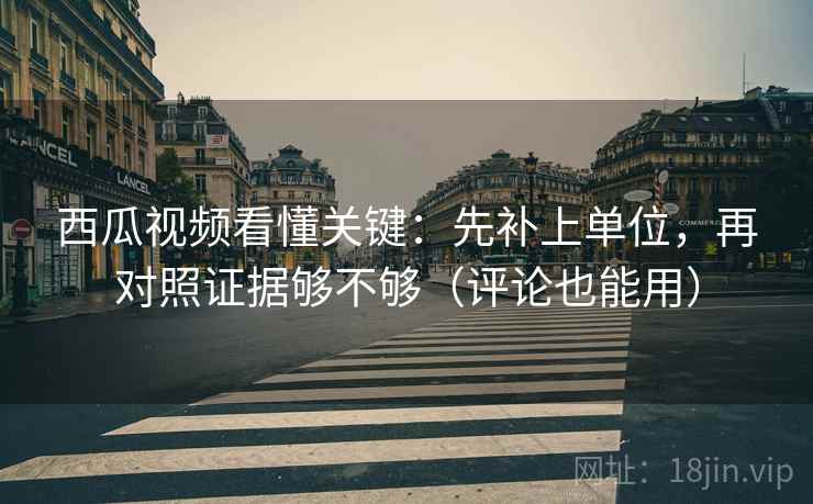 西瓜视频看懂关键：先补上单位，再对照证据够不够（评论也能用）