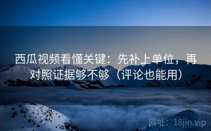 西瓜视频看懂关键：先补上单位，再对照证据够不够（评论也能用）