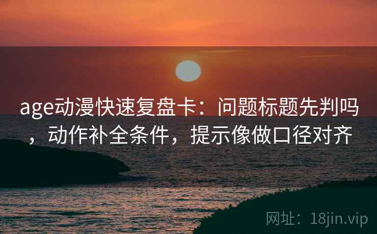 age动漫快速复盘卡：问题标题先判吗，动作补全条件，提示像做口径对齐