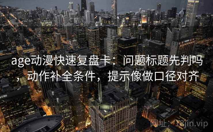 age动漫快速复盘卡：问题标题先判吗，动作补全条件，提示像做口径对齐