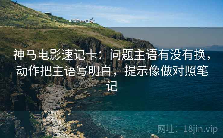 神马电影速记卡：问题主语有没有换，动作把主语写明白，提示像做对照笔记