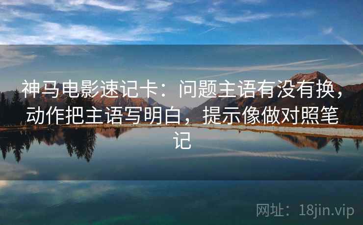 神马电影速记卡:问题主语有没有换,动作把主语写明白,提示像做对照笔记 神马电影速记卡:问题主语有没有换,动作把主语写明白,提示像做对照笔记