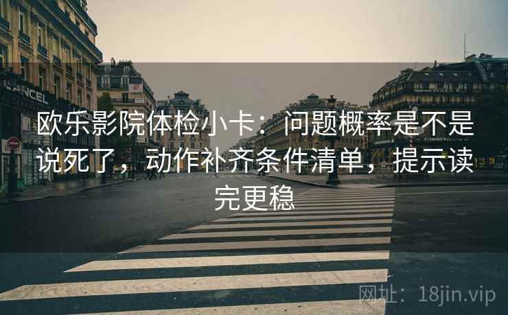 欧乐影院体检小卡：问题概率是不是说死了，动作补齐条件清单，提示读完更稳