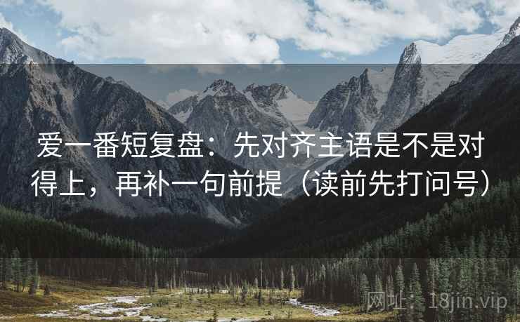 爱一番短复盘：先对齐主语是不是对得上，再补一句前提（读前先打问号）