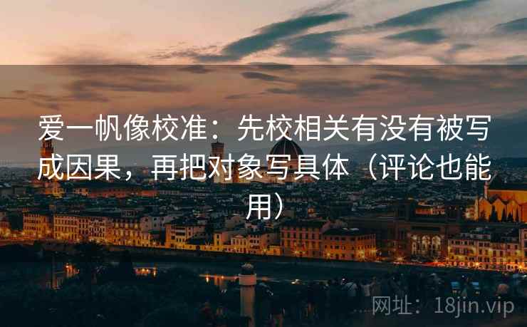 爱一帆像校准:先校相关有没有被写成因果,再把对象写具体(评论也能用) 爱一帆像校准:先校相关有没有被写成因果,再把对象写具体(评论也能用)