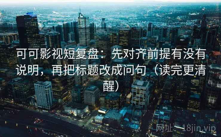 可可影视短复盘：先对齐前提有没有说明，再把标题改成问句（读完更清醒）