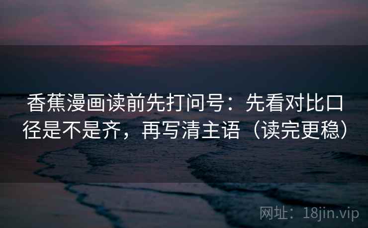 香蕉漫画读前先打问号：先看对比口径是不是齐，再写清主语（读完更稳）