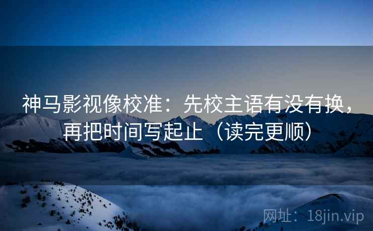神马影视像校准:先校主语有没有换,再把时间写起止(读完更顺) 神马影视像校准:先校主语有没有换,再把时间写起止(读完更顺)