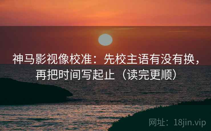 神马影视像校准：先校主语有没有换，再把时间写起止（读完更顺）