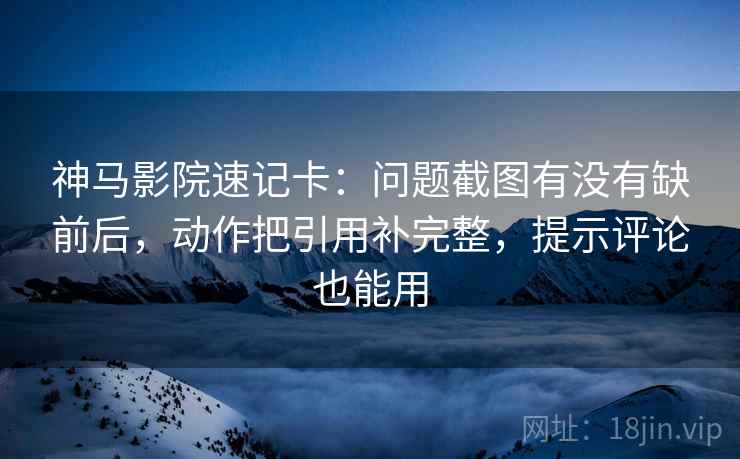 神马影院速记卡：问题截图有没有缺前后，动作把引用补完整，提示评论也能用