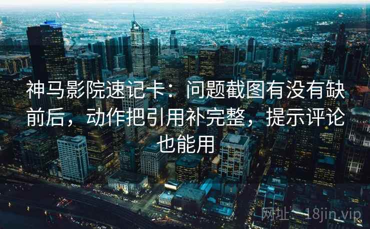 神马影院速记卡：问题截图有没有缺前后，动作把引用补完整，提示评论也能用
