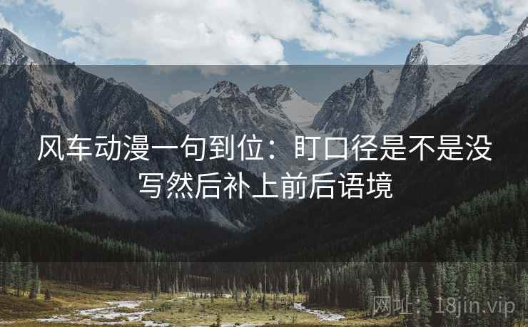 风车动漫一句到位:盯口径是不是没写然后补上前后语境 风车动漫一句到位:盯口径是不是没写然后补上前后语境