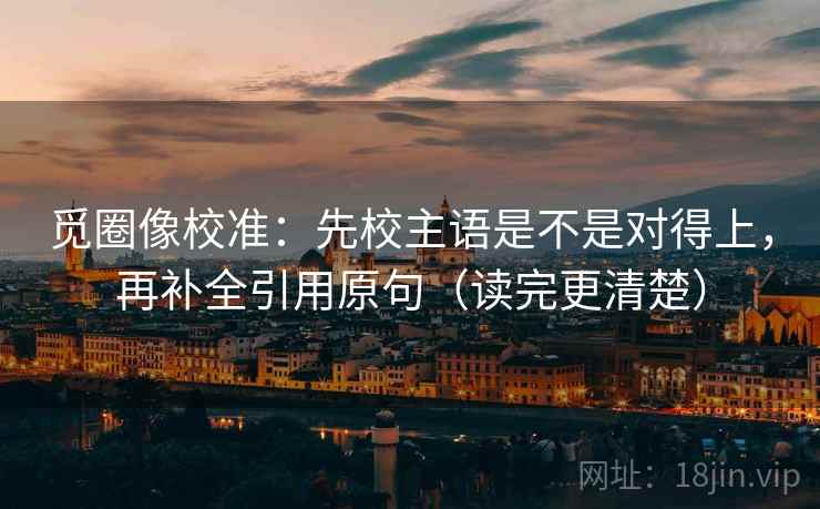 觅圈像校准：先校主语是不是对得上，再补全引用原句（读完更清楚）