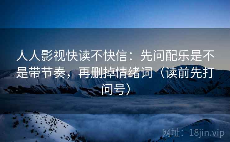人人影视快读不快信:先问配乐是不是带节奏,再删掉情绪词(读前先打问号) 人人影视快读不快信:先问配乐是不是带节奏,再删掉情绪词(读前先打问号)