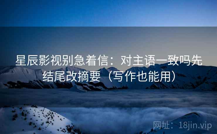 星辰影视别急着信：对主语一致吗先结尾改摘要（写作也能用）