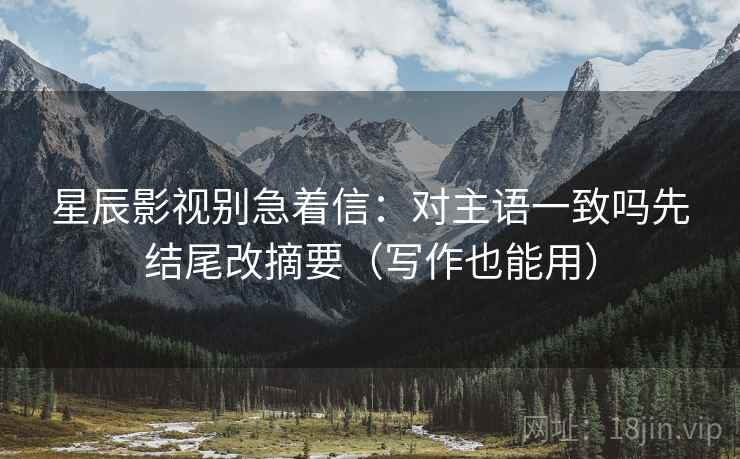 星辰影视别急着信:对主语一致吗先结尾改摘要(写作也能用) 星辰影视别急着信:对主语一致吗先结尾改摘要(写作也能用)
