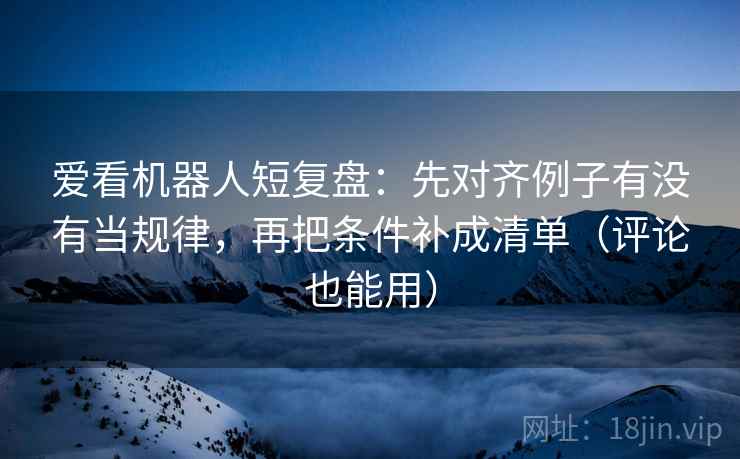 爱看机器人短复盘:先对齐例子有没有当规律,再把条件补成清单(评论也能用) 爱看机器人短复盘:先对齐例子有没有当规律,再把条件补成清单(评论也能用)