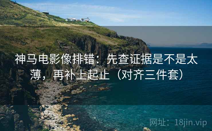 神马电影像排错：先查证据是不是太薄，再补上起止（对齐三件套）