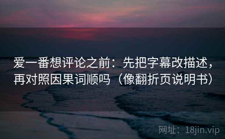 爱一番想评论之前：先把字幕改描述，再对照因果词顺吗（像翻折页说明书）