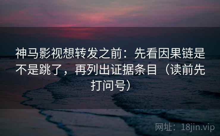 神马影视想转发之前：先看因果链是不是跳了，再列出证据条目（读前先打问号）