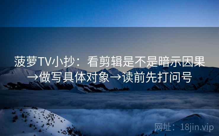 菠萝TV小抄:看剪辑是不是暗示因果→做写具体对象→读前先打问号 菠萝TV小抄:看剪辑是不是暗示因果→做写具体对象→读前先打问号